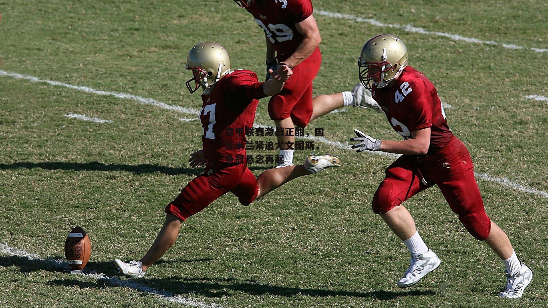 意甲联赛激战正酣，国际米兰紧追尤文图斯，争冠悬念再起