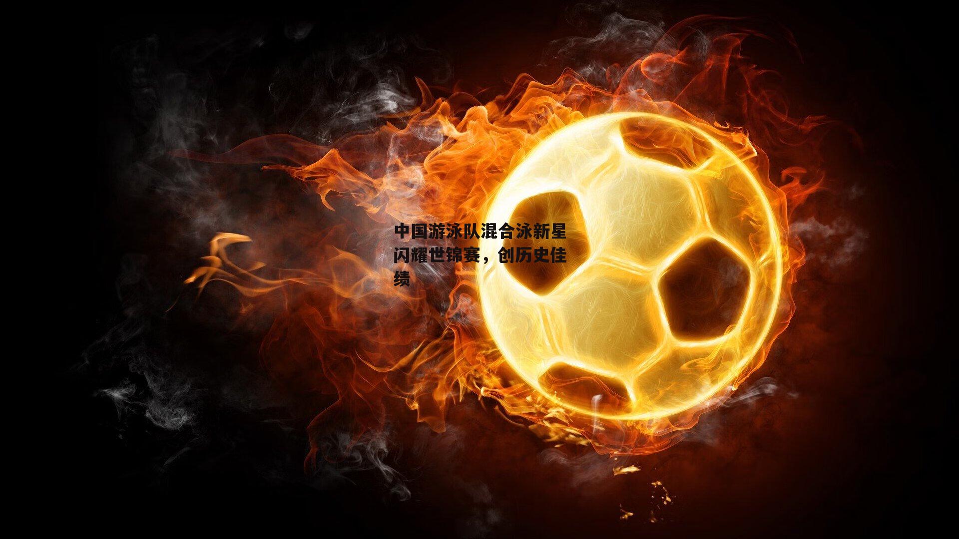 中国游泳队混合泳新星闪耀世锦赛，创历史佳绩